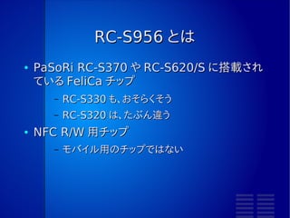 もう少し細かい話をします。
     RC-S956 に実装したときの話です。
RC-S620/S のコマンドリファレンスマニュアルを見て、
そこにないものは PN533 のマニュアルから情報を得ています。
よって「正しいのか？」といわれると、よくわからないです。
 