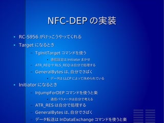 NFC-DEP
●   NFCIP-1 でのデータ交換プロトコル
      –   「 NFC-DEP 」という名前は、 NFC Forum の名称
●   データ交換方法
      –   DEP_REQ と DEP_RES を使っている
●   データ交換の前に「接続」という作業がある
      –   ATR_REQ と ATR_RES で行う
●   接続の前に通信設定をしなくては
      –   Initiator か Target か
      –   Active か Passive か
      –   通信速度
 