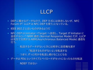 NFC-DEP の実装
●   RC-S956 がけっこうやってくれる
●   Target になるとき
        –   TgInitTarget コマンドを使う
                 ●   通信設定は Initiator まかせ
        –   ATR_REQ や RLS_REQ は自分で処理する
        –   GeneralBytes は、自分でさばく
                 ●   データは LLCP によって決められている
●   Initiator になるとき
        –   InJumpForDEP コマンドを使うと楽
                 ●   通信パラメータは自分で考える
        –   ATR_RES は自分で処理する
        –   GeneralBytes は、自分でさばく
        –   データ転送は InDataExchange コマンドを使うと楽
 