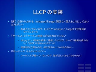 LLCP
●   DEP に載せるデータなので、 DEP 方式には依存しないが、 NFC
    Forum が「 LLCP は NFC-DEP を使う」となっている。
●   IEEE 802.2 と近いものがあるようだ
●   NFC-DEP は Initiator→Target へ送信し、 Target が Initiator に
    返信するという NRM 通信 (Normal Response Mode) だが、 LLCP
    は双方で交換する ABM(Asynchronous Balanced Mode) 通信を
    行う。
        –   転送するデータがないときには相手に送信権を渡す
               ●「転送するものがないよ」を転送する
        –   つまり、ずっと何かを転送し続けることになる
●   データは PDU というタイプとペイロードがセットになったものを転送
        –   NDEF ではない
 
