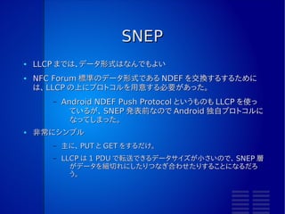 LLCP の実装
●   NFC-DEP の API を、 Initiator/Target 関係なく使えるようにしておい
    た方がいい
        –   私はそうしてないので、 LLCP が Initiator と Target で別実装に
             なってしまった
●   「サービス」と「サービス検索」がまだわかってない
        –   nfcpy という実装を相手に通信したのだが、サービス検索を使わな
              いと SNEP が始められなかった
        –   実装的な方言なのか、何か別のルールがあるのか…
●   ドキュメントが、なんかわかりにくい
        –   シーケンスが載っていないので、何が正しいかよくわからない
 
