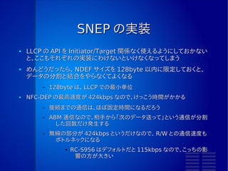 SNEP
●   LLCP までは、データ形式はなんでもよい
●   NFC Forum 標準のデータ形式である NDEF を交換するするために
    は、 LLCP の上にプロトコルを用意する必要があった。
       –   Android NDEF Push Protocol というものも LLCP を使っ
             ているが、 SNEP 発表前なので Android 独自プロトコルに
             なってしまった。
●   非常にシンプル
       –   主に、 PUT と GET をするだけ。
       –   LLCP は 1 PDU で転送できるデータサイズが小さいので、 SNEP 層
             がデータを細切れにしたりつなぎ合わせたりすることになるだろ
             う。
 