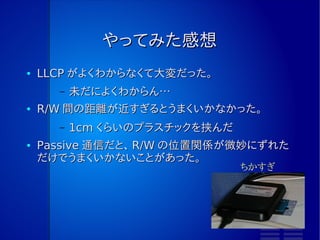 SNEP の実装
●   LLCP の API を Initiator/Target 関係なく使えるようにしておかない
    と、ここもそれぞれの実装にわけないといけなくなってしまう
●   めんどうだったら、 NDEF サイズを 128byte 以内に限定しておくと、
    データの分割と結合をやらなくてよくなる
        –   128byte は、 LLCP での最小単位
●   NFC-DEP の最高速度が 424kbps なので、けっこう時間がかかる
        –   接続までの通信は、ほぼ固定時間になるだろう
        –   ABM 通信なので、相手から「次のデータ送って」という通信が分割
              した回数だけ発生する
        –   無線の部分が 424kbps というだけなので、 R/W との通信速度も
             ボトルネックになる
                ●   RC-S956 はデフォルトだと 115kbps なので、こっちの影
                     響の方が大きい
 