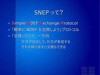 SNEP って？
●   Simple NDEF Exchange Protocol
●   「簡単に NDEF を交換しよう」プロトコル
●   「交換」だけど、一方向
       –   片方が送信して、片方が受信する
       –   それを繰り返すと交換もできる
 