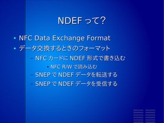 NDEF って？
●   NFC Data Exchange Format
●   データ交換するときのフォーマット
       –   NFC カードに NDEF 形式で書き込む
             ●   NFC R/W で読み込む
       –   SNEP で NDEF データを転送する
       –   SNEP で NDEF データを受信する
 