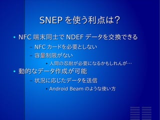SNEP を使う利点は？
●   NFC 端末同士で NDEF データを交換できる
      –   NFC カードを必要としない
      –   容量制限がない
            ●   人間の忍耐が必要になるかもしれんが…
●   動的なデータ作成が可能
      –   状況に応じたデータを送信
            ●   Android Beam のような使い方
 