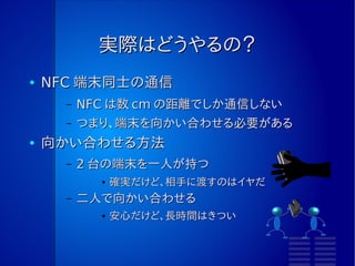 実際はどうやるの？
●   NFC 端末同士の通信
      –   NFC は数 cm の距離でしか通信しない
      –   つまり、端末を向かい合わせる必要がある
●   向かい合わせる方法
      –   2 台の端末を一人が持つ
            ●   確実だけど、相手に渡すのはイヤだ
      –   二人で向かい合わせる
            ●   安心だけど、長時間はきつい
 