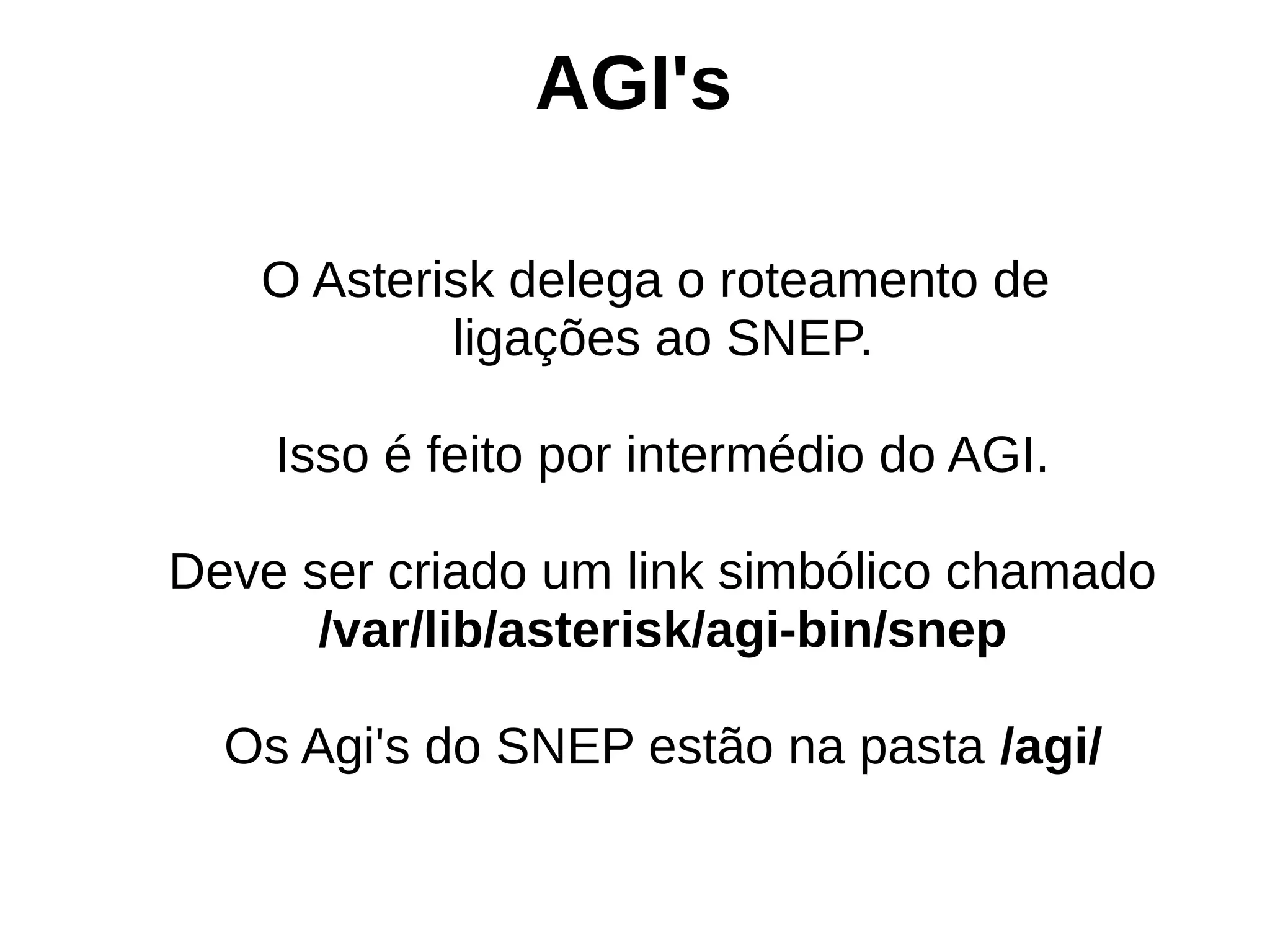 AGI's

   O Asterisk delega o roteamento de
           ligações ao SNEP.

    Isso é feito por intermédio do AGI.

Deve ser criado um link simbólico chamado
      /var/lib/asterisk/agi-bin/snep

  Os Agi's do SNEP estão na pasta /agi/
 