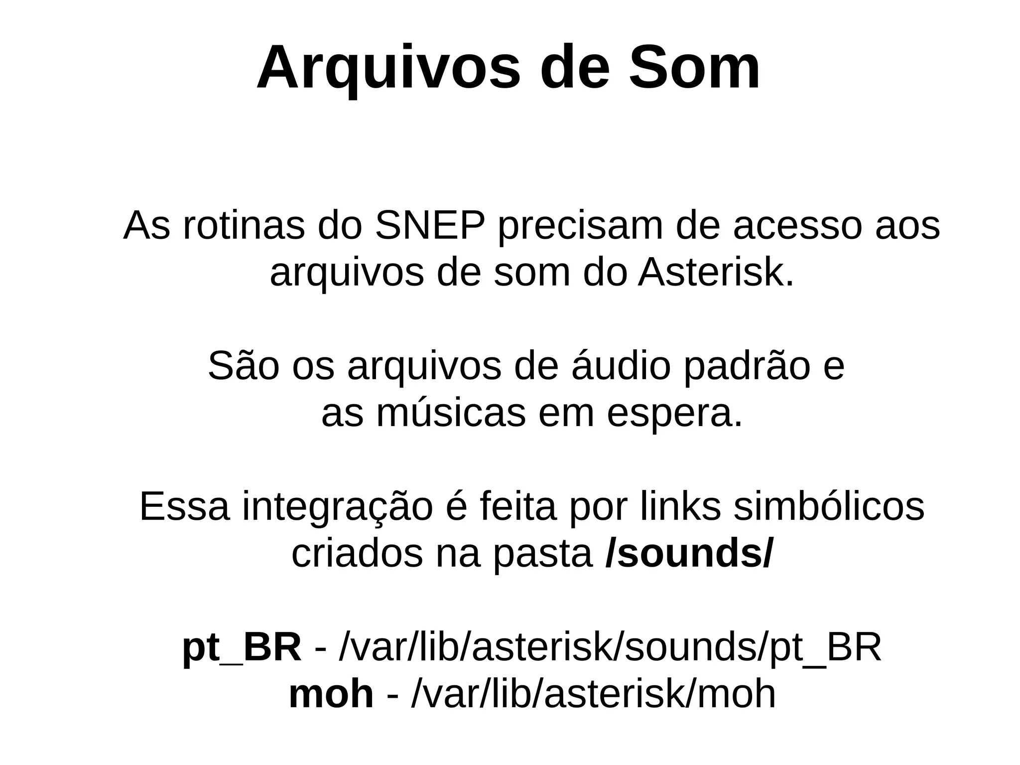 Arquivos de Som

As rotinas do SNEP precisam de acesso aos
        arquivos de som do Asterisk.

    São os arquivos de áudio padrão e
         as músicas em espera.

Essa integração é feita por links simbólicos
        criados na pasta /sounds/

  pt_BR - /var/lib/asterisk/sounds/pt_BR
       moh - /var/lib/asterisk/moh
 