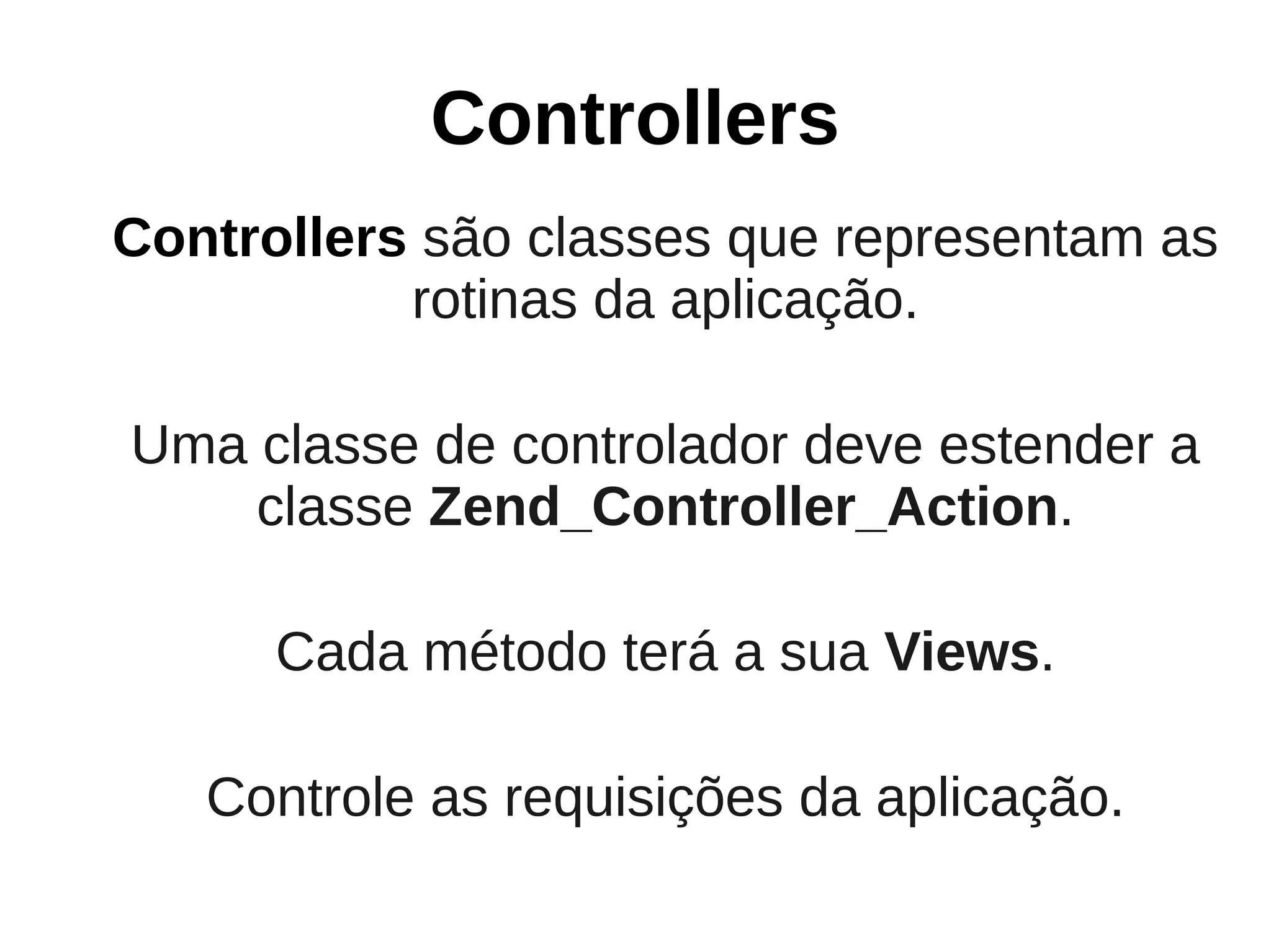 Controllers
Controllers são classes que representam as
           rotinas da aplicação.

Uma classe de controlador deve estender a
    classe Zend_Controller_Action.

      Cada método terá a sua Views.

   Controle as requisições da aplicação.
 