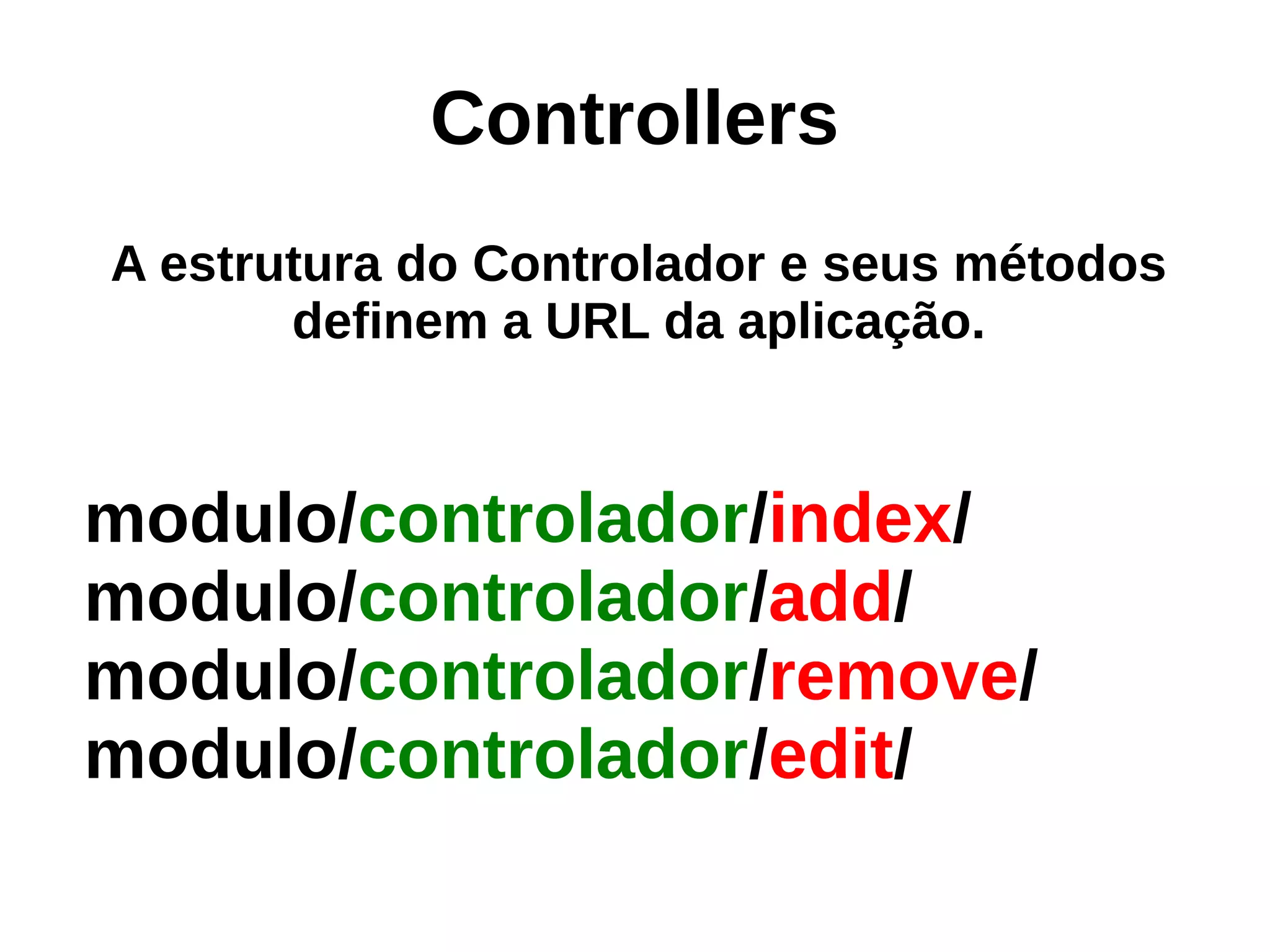 Controllers
A estrutura do Controlador e seus métodos
       definem a URL da aplicação.


modulo/controlador/index/
modulo/controlador/add/
modulo/controlador/remove/
modulo/controlador/edit/
 