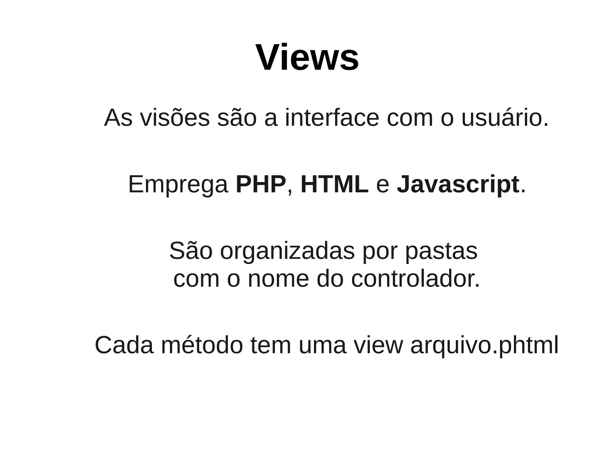 Views
As visões são a interface com o usuário.

  Emprega PHP, HTML e Javascript.

      São organizadas por pastas
      com o nome do controlador.

Cada método tem uma view arquivo.phtml
 