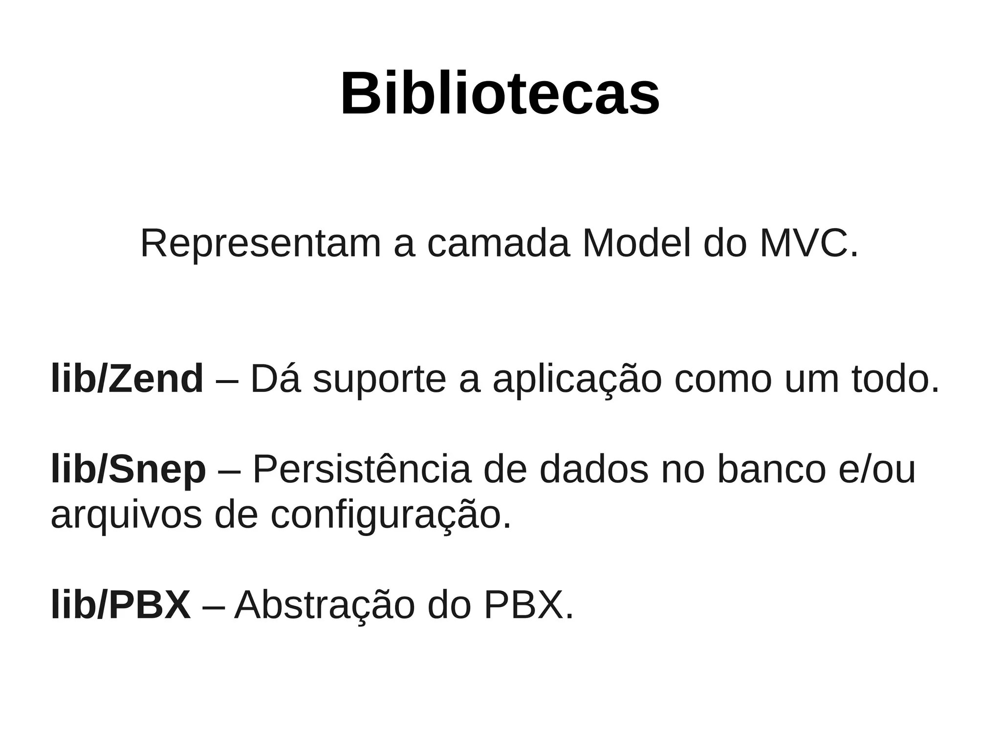 Bibliotecas

    Representam a camada Model do MVC.


lib/Zend – Dá suporte a aplicação como um todo.

lib/Snep – Persistência de dados no banco e/ou
arquivos de configuração.

lib/PBX – Abstração do PBX.
 