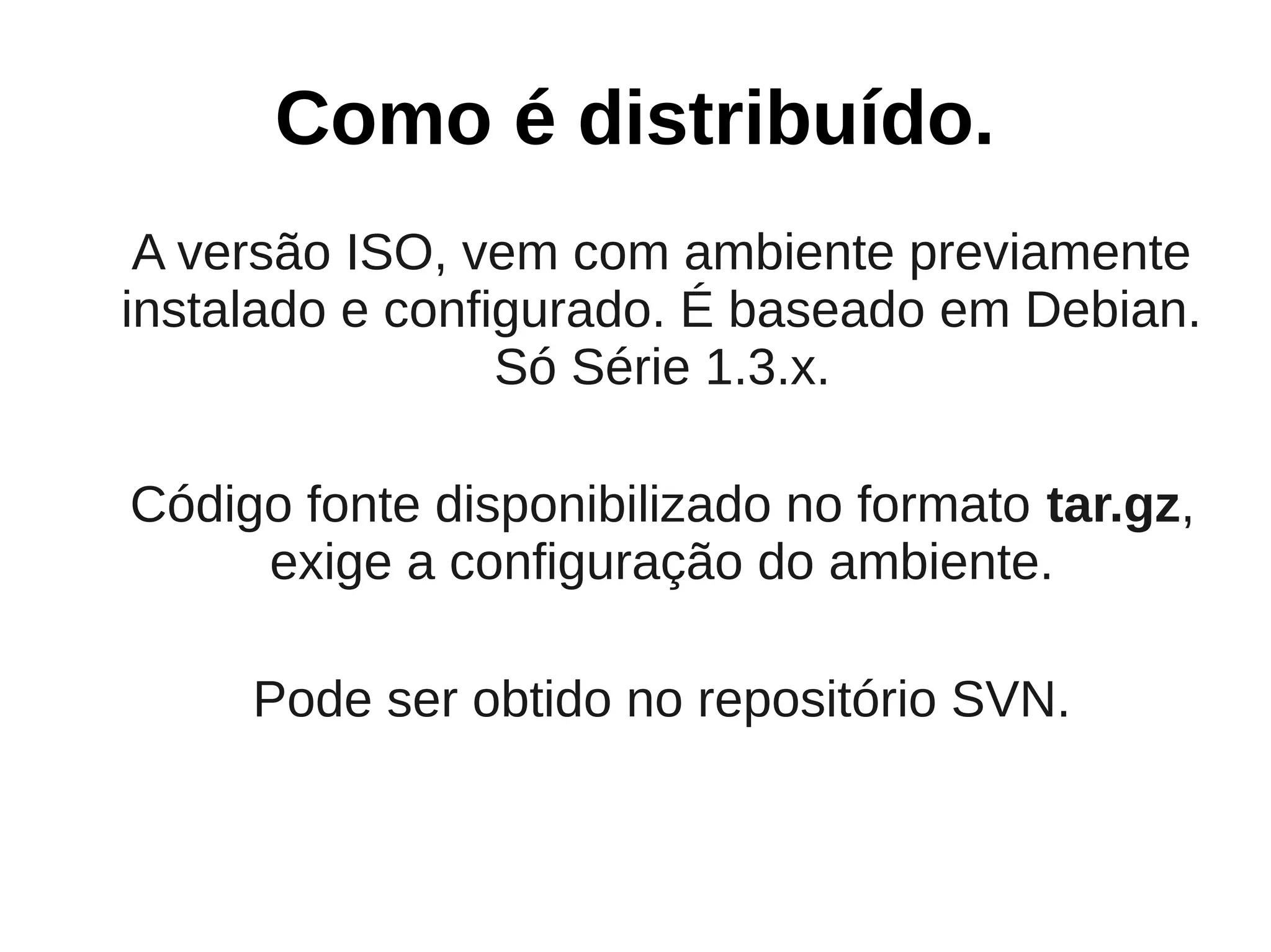 Como é distribuído.
 A versão ISO, vem com ambiente previamente
instalado e configurado. É baseado em Debian.
                 Só Série 1.3.x.

Código fonte disponibilizado no formato tar.gz,
     exige a configuração do ambiente.

     Pode ser obtido no repositório SVN.
 
