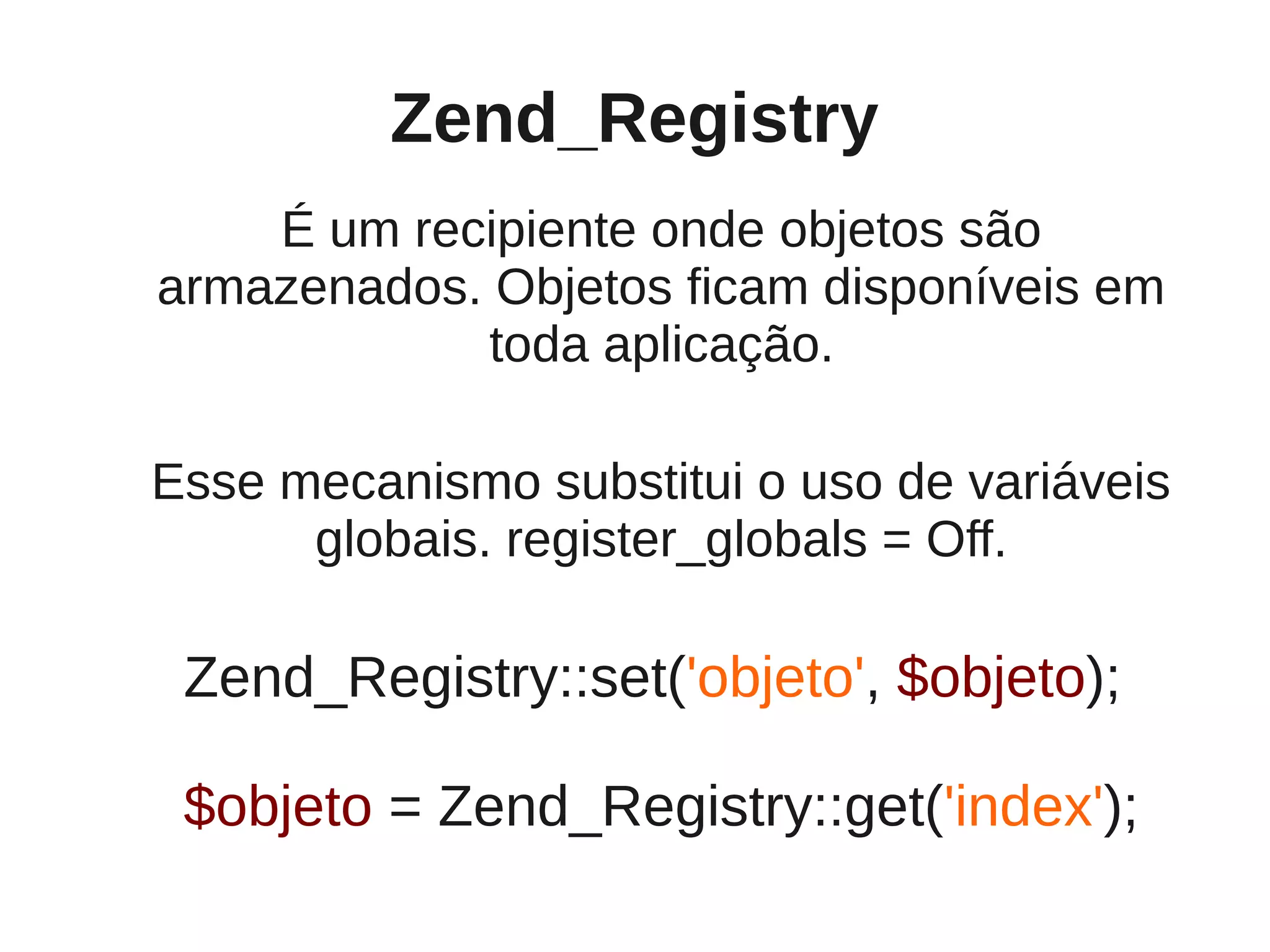 Zend_Registry
    É um recipiente onde objetos são
armazenados. Objetos ficam disponíveis em
             toda aplicação.

Esse mecanismo substitui o uso de variáveis
      globais. register_globals = Off.

 Zend_Registry::set('objeto', $objeto);

 $objeto = Zend_Registry::get('index');
 