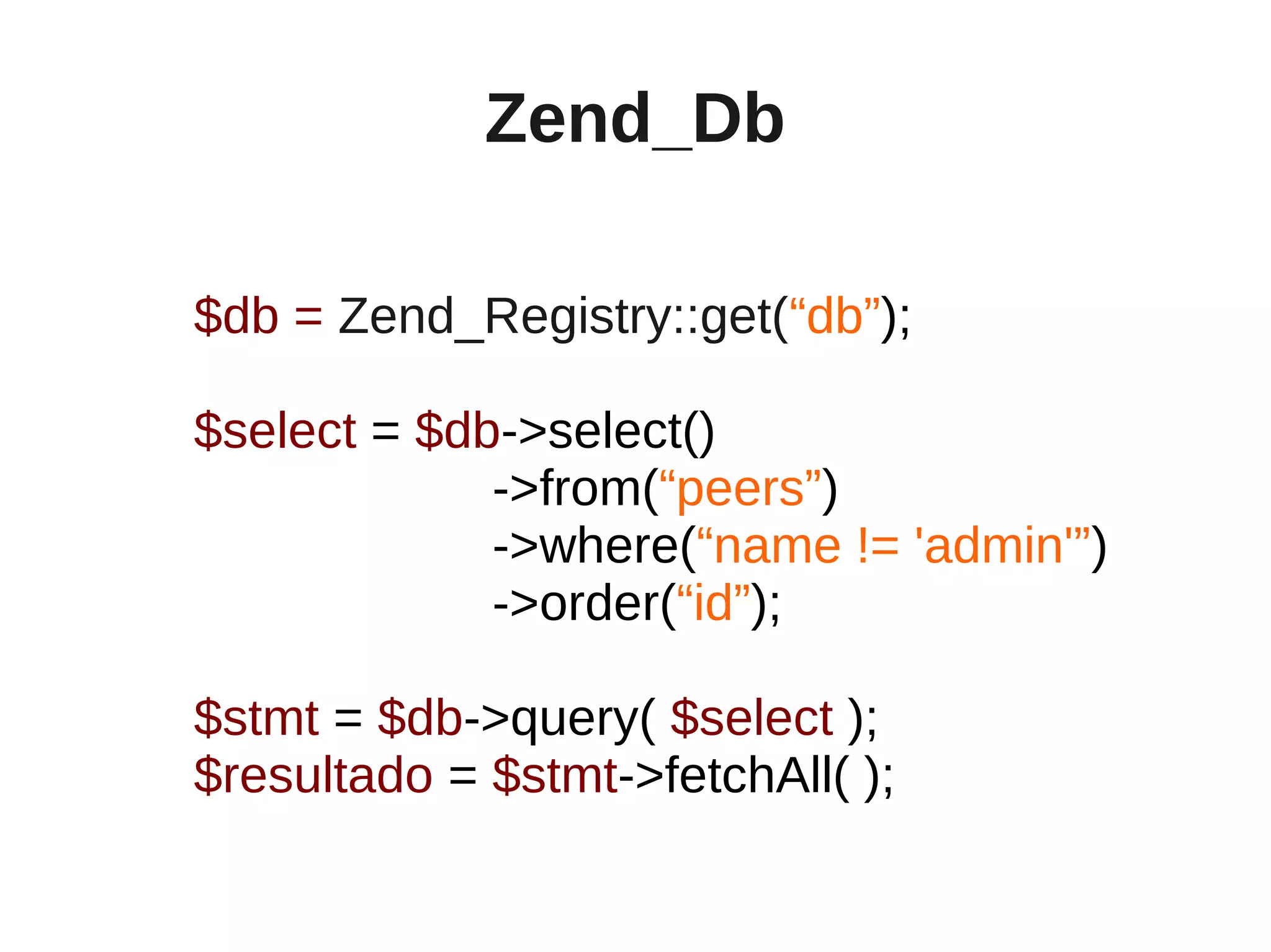 Zend_Db

$db = Zend_Registry::get(“db”);

$select = $db->select()
             ->from(“peers”)
             ->where(“name != 'admin'”)
             ->order(“id”);

$stmt = $db->query( $select );
$resultado = $stmt->fetchAll( );
 