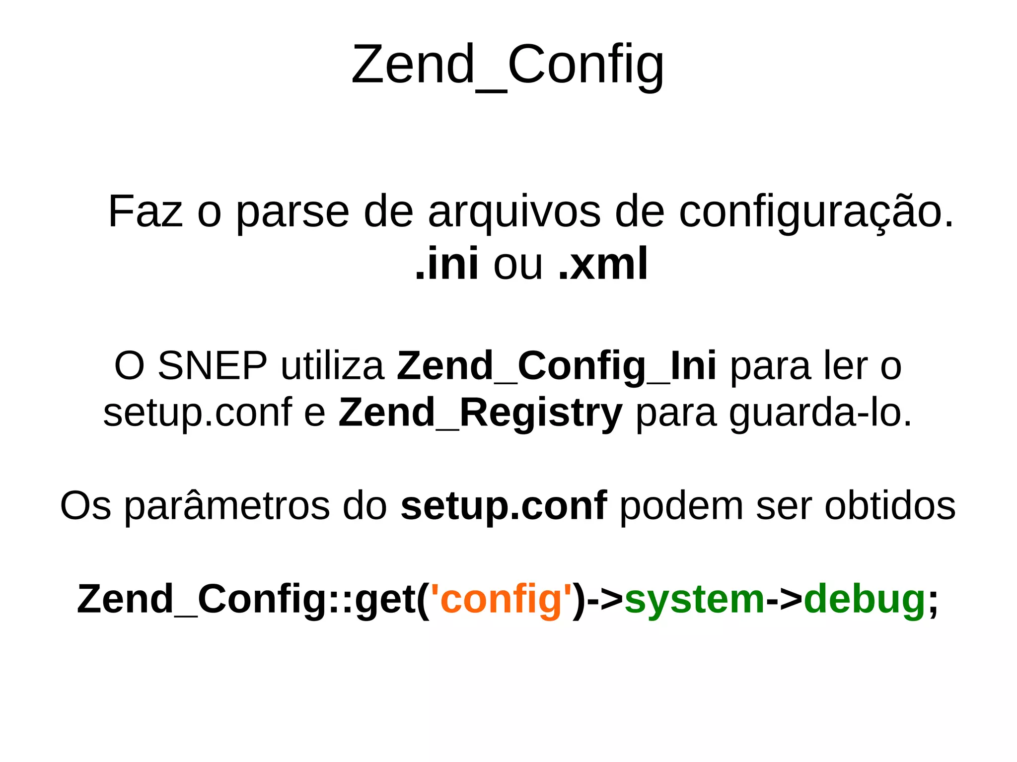 Zend_Config

  Faz o parse de arquivos de configuração.
                .ini ou .xml

   O SNEP utiliza Zend_Config_Ini para ler o
  setup.conf e Zend_Registry para guarda-lo.

Os parâmetros do setup.conf podem ser obtidos

Zend_Config::get('config')->system->debug;
 