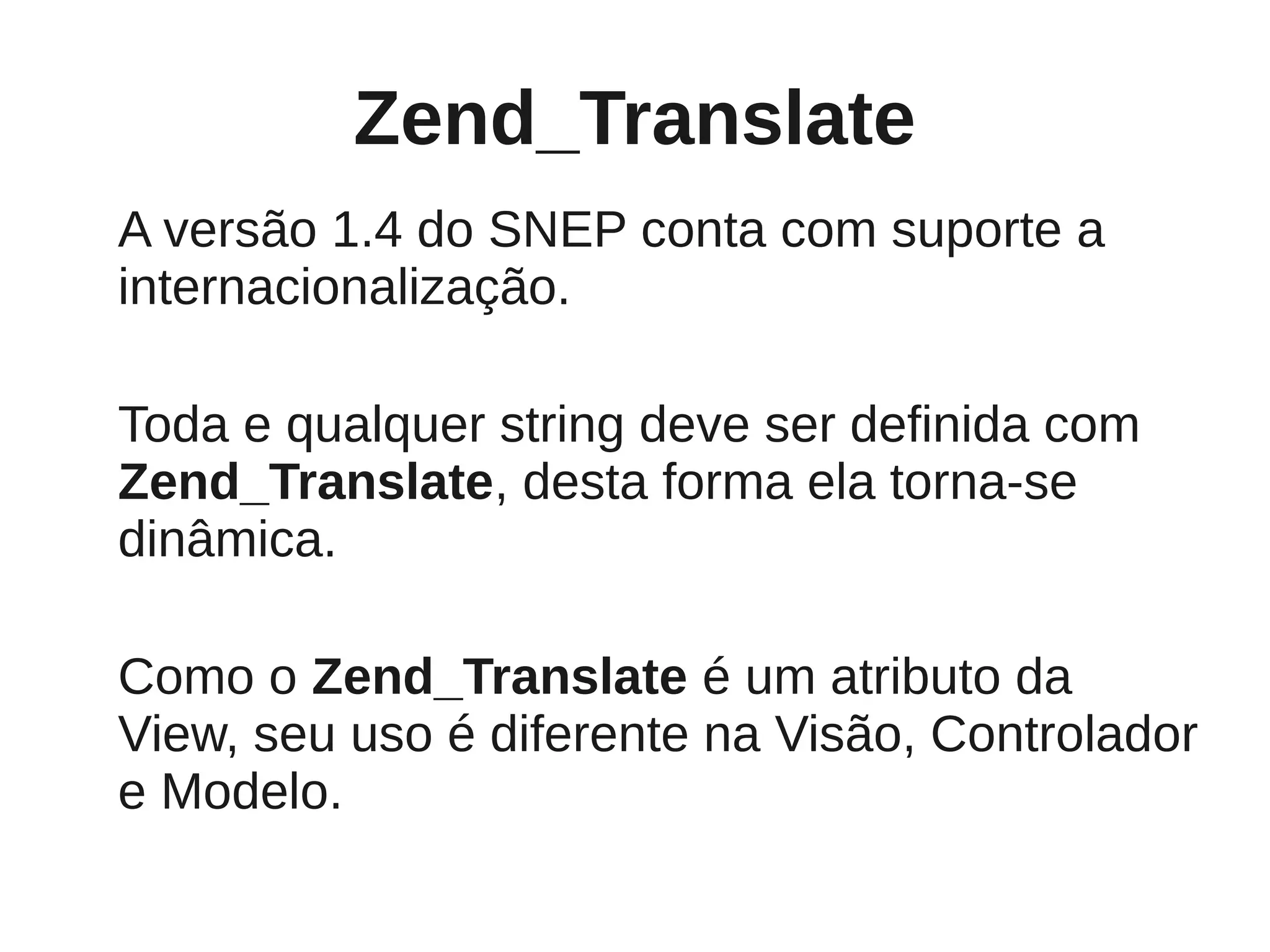 Zend_Translate
A versão 1.4 do SNEP conta com suporte a
internacionalização.

Toda e qualquer string deve ser definida com
Zend_Translate, desta forma ela torna-se
dinâmica.

Como o Zend_Translate é um atributo da
View, seu uso é diferente na Visão, Controlador
e Modelo.
 