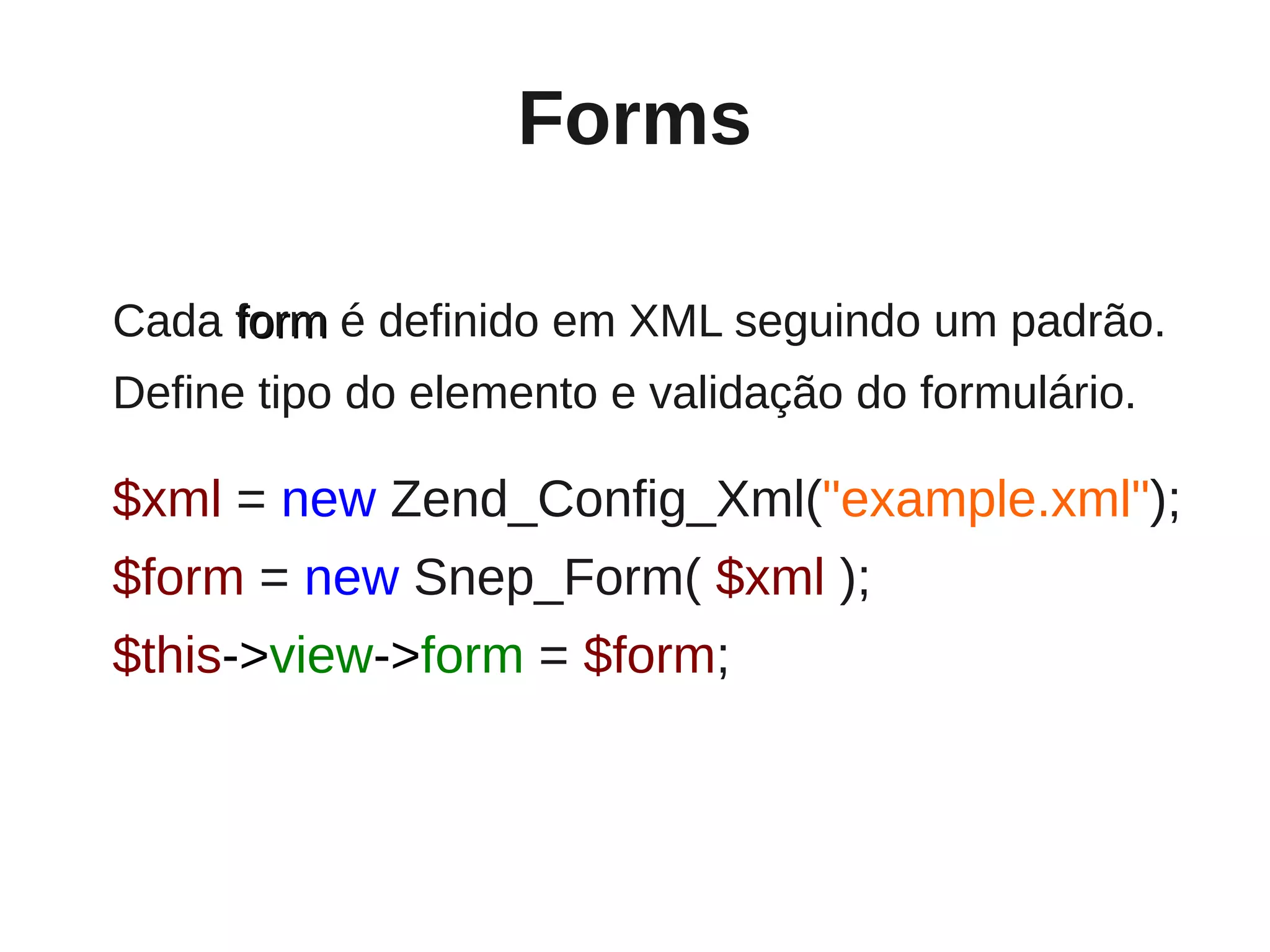 Forms

Cada form é definido em XML seguindo um padrão.
Define tipo do elemento e validação do formulário.

$xml = new Zend_Config_Xml("example.xml");
$form = new Snep_Form( $xml );
$this->view->form = $form;
 