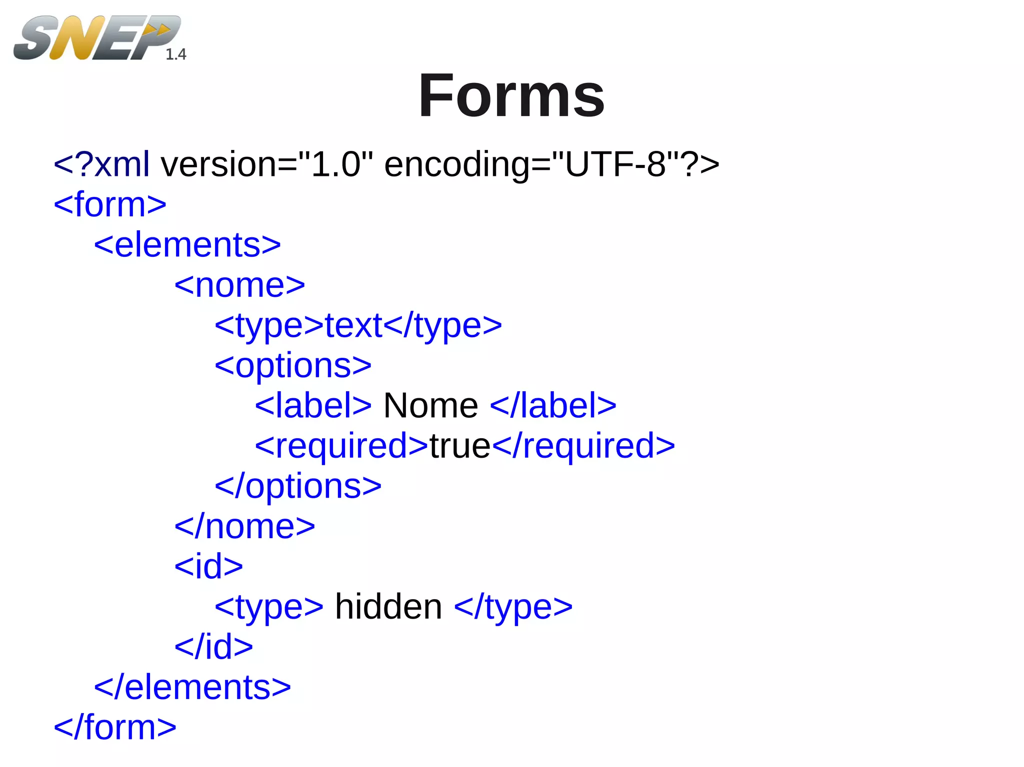 Forms
<?xml version="1.0" encoding="UTF-8"?>
<form>
   <elements>
        <nome>
           <type>text</type>
           <options>
              <label> Nome </label>
              <required>true</required>
           </options>
        </nome>
        <id>
           <type> hidden </type>
        </id>
   </elements>
</form>
 