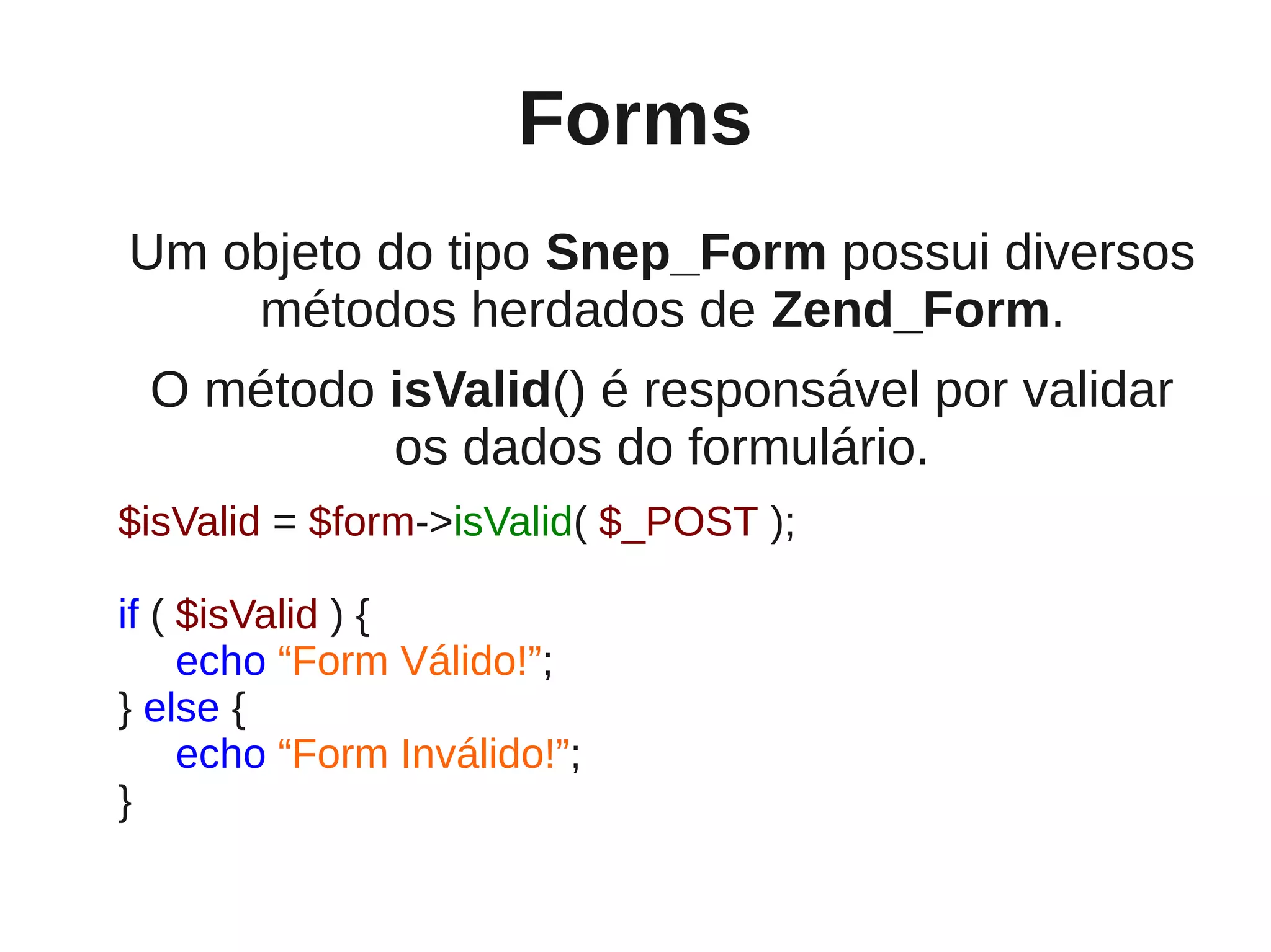 Forms
Um objeto do tipo Snep_Form possui diversos
    métodos herdados de Zend_Form.
 O método isValid() é responsável por validar
          os dados do formulário.
$isValid = $form->isValid( $_POST );

if ( $isValid ) {
     echo “Form Válido!”;
} else {
     echo “Form Inválido!”;
}
 