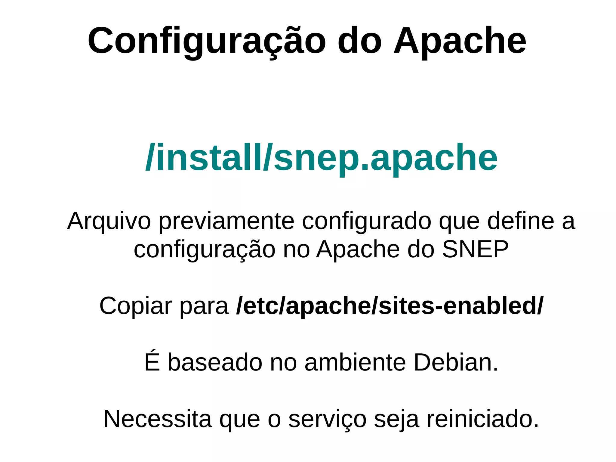 Configuração do Apache


      /install/snep.apache
Arquivo previamente configurado que define a
      configuração no Apache do SNEP

  Copiar para /etc/apache/sites-enabled/

      É baseado no ambiente Debian.

   Necessita que o serviço seja reiniciado.
 