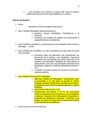  Las empresas que cedieron el control sólo hacen el informe
hasta el período que fueron responsables de su gestión.
Informe de Gestión
• Indice
Recordar numerar las páginas del informe
• Cap 1 Análisis Estratégico actual (al período 6).
• Industria, Grupos Estratégico, Competencia y la
Empresa
• Incorporar los modelos de análisis, los fundamentos y
especialmente las conclusiones
• Cap 2 Análisis comparativo y Conclusiones de la estrategia inicial versus la
estrategia actual
• Cap 3 Análisis de la Gestión, con las conclusiones de cada área funcional
de la empresa
• Incorporar todos los elementos que fundamentan las
decisiones de la gestión y sus resultados. Importante
considerar que, por ejemplo en el área comercial, no se
requiere una descripción detallada de cada evento en
cada período, sino que una descripción general de las
estrategias, objetivos y políticas aplicadas del periodo 1
al 6.
• La gestión se puede analizar en cuanto a su evolución,
mediante gráficos
• Cap 4 Estados Económicos Financieros
• Balances, Estados de Resultados comparativos entre
lo proyectado y lo real hasta el período 6, indicar
mediante cuadros resumidos la situación acumulada, y
el detalle de cada período mediante gráficos o cuadros
analíticos
• Conclusiones del período 1 al 6.
• Proyecciones del período 7 al 12, se recomienda
indicar la alternativa más probable en forma detallada,
y además incorporar los antecedentes resumidos o
generales de alternativas pesimista y optimista, para
analizar el rango de riesgo de las proyecciones futuras
y sus impactos en los balances
• Cap 5 Compra Venta de empresas
7
 