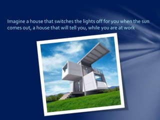 Imagine a house that switches the lights off for you when the sun
comes out, a house that will tell you, while you are at work
 