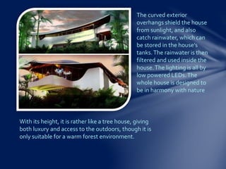 With its height, it is rather like a tree house, giving
both luxury and access to the outdoors, though it is
only suitable for a warm forest environment.
The curved exterior
overhangs shield the house
from sunlight, and also
catch rainwater, which can
be stored in the house’s
tanks.The rainwater is then
filtered and used inside the
house.The lighting is all by
low powered LEDs.The
whole house is designed to
be in harmony with nature
 
