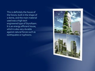 This is definitely the house of
the future, built in the shape of
a dome, and the main material
used was a high tech
engineered type of Styrofoam.
It is an energy efficient house,
which is also very durable
against natural forces such as
earthquakes or typhoons.
 