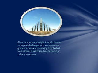 Given its enormous height, it would have to
face great challenges such as air pressure
gradation problems or having it protected
from natural disasters such as tsunamis or
volcano eruptions.
 