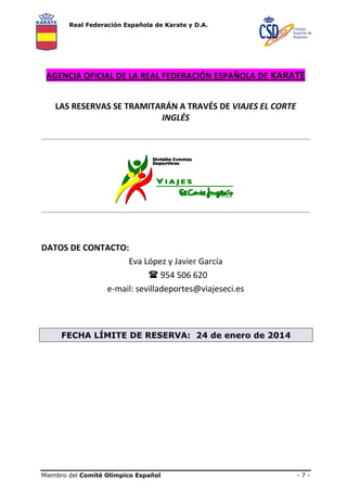 Real Federación Española de Karate y D.A.

AGENCIA OFICIAL DE LA REAL FEDERACIÓN ESPAÑOLA DE KARATE 
LAS RESERVAS SE TRAMITARÁN A TRAVÉS DE VIAJES EL CORTE  
INGLÉS 
 
 

 
 
 
DATOS DE CONTACTO: 
Eva López y Javier García 
    954 506 620 
e‐mail: sevilladeportes@viajeseci.es 
 
 
FECHA LÍMITE DE RESERVA: 24 de enero de 2014

Miembro del Comité Olímpico Español

-7-

 