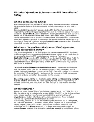 Historical Questions & Answers on SNF Consolidated
Billing


What is consolidated billing?
A requirement in section 1862(a)(18) of the Social Security Act (the Act), effective
for services furnished in SNF cost reporting periods beginning on or after July 1,
1998.
Consolidated billing essentially places with the SNF itself the Medicare billing
responsibility for the entire package of services that its residents receive during the
course of a covered Part A stay--except for those types of services that appear on
a short list of statutory exclusions (see “What’s excluded?” below), which remain
separately billable to Part B by the outside entity that furnishes them. Consolidated
billing also applies to physical, occupational, and speech-language therapy services
furnished to those SNF residents who are in noncovered stays (e.g., Part A benefits
exhausted; no prior qualifying hospital stay).

What were the problems that caused the Congress to
enact consolidated billing?
Prior to the introduction of the SNF prospective payment system (PPS), significant
problems arose from the unrestricted ability of outside entities to bill Part B directly
for services furnished to SNF residents during a covered Part A stay:
Duplicate billing when the SNF billed Part A and the outside entity billed Part B for
the same service. This problem was compounded because the Part A and Part B
sides of the Medicare claims processing system didn’t communicate very well with
each other at that time.

Increased out-of-pocket liability for beneficiaries. Even in situations where
only the outside entity (and not the SNF) submitted a claim, billing Part B for a
service that could have been included on the SNF’s Part A bill resulted in increasing
the beneficiary’s financial liability--by incurring the expense of Part B coinsurance
payments and any unmet Part B deductible for the service.

Dispersing responsibility for furnishing and billing services among multiple
outside entities diminished the SNF’s capacity to meet its own responsibility to
oversee, coordinate, and account for the total package of care that its residents
received.

What’s excluded?
As enacted by section 4432(b) of the Balanced Budget Act of 1997 (BBA, P.L. 105-
33), the original list of exclusions (at section 1888(e)(2)(A)(ii) of the Act) carved out
entire categories of services from consolidated billing--primarily, those of
physicians and certain other types of medical practitioners. These excluded
services are separately billable to the Part B carrier.
Subsequently, section 103 of the Balanced Budget Refinement Act of 1999 (BBRA,
P.L. 106-113, Appendix F) enacted a second, more targeted set of exclusions (at
section 1888(e)(2)(A)(iii) of the Act), carving out individual “high-cost, low
probability” services within a number of broader service categories--such as
chemotherapy services--that otherwise remained subject to consolidated billing.
 