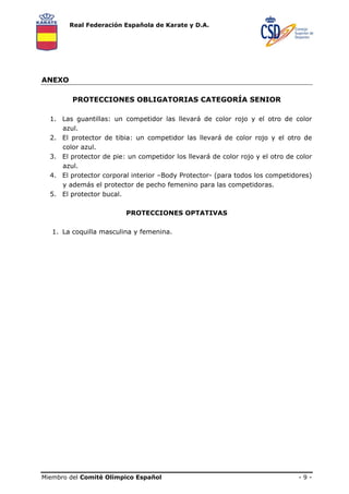 Real Federación Española de Karate y D.A.

ANEXO
PROTECCIONES OBLIGATORIAS CATEGORÍA SENIOR
1. Las guantillas: un competidor las llevará de color rojo y el otro de color
azul.
2. El protector de tibia: un competidor las llevará de color rojo y el otro de
color azul.
3. El protector de pie: un competidor los llevará de color rojo y el otro de color
azul.
4. El protector corporal interior –Body Protector- (para todos los competidores)
y además el protector de pecho femenino para las competidoras.
5. El protector bucal.
PROTECCIONES OPTATIVAS
1. La coquilla masculina y femenina.

Miembro del Comité Olímpico Español

-9-

 