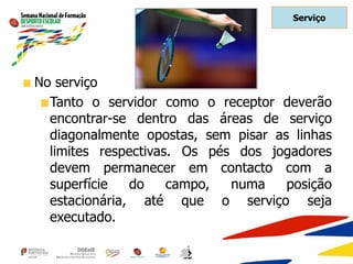 Serviço
No serviço
Tanto o servidor como o receptor deverão
encontrar-se dentro das áreas de serviço
diagonalmente opostas, sem pisar as linhas
limites respectivas. Os pés dos jogadores
devem permanecer em contacto com a
superfície do campo, numa posição
estacionária, até que o serviço seja
executado.
 