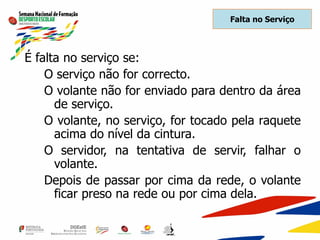 Falta no Serviço
É falta no serviço se:
O serviço não for correcto.
O volante não for enviado para dentro da área
de serviço.
O volante, no serviço, for tocado pela raquete
acima do nível da cintura.
O servidor, na tentativa de servir, falhar o
volante.
Depois de passar por cima da rede, o volante
ficar preso na rede ou por cima dela.
 