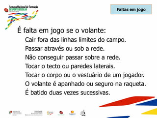 Faltas em jogo
É falta em jogo se o volante:
Cair fora das linhas limites do campo.
Passar através ou sob a rede.
Não conseguir passar sobre a rede.
Tocar o tecto ou paredes laterais.
Tocar o corpo ou o vestuário de um jogador.
O volante é apanhado ou seguro na raqueta.
É batido duas vezes sucessivas.
 