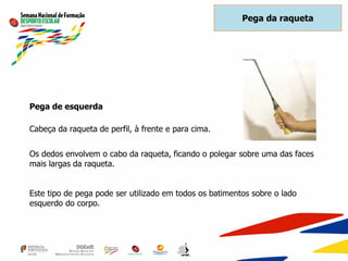 Pega de esquerda
Cabeça da raqueta de perfil, à frente e para cima.
Os dedos envolvem o cabo da raqueta, ficando o polegar sobre uma das faces
mais largas da raqueta.
Este tipo de pega pode ser utilizado em todos os batimentos sobre o lado
esquerdo do corpo.
Pega da raqueta
 
