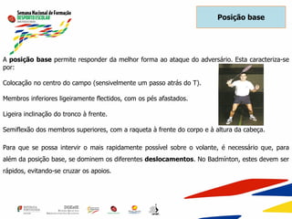 A posição base permite responder da melhor forma ao ataque do adversário. Esta caracteriza-se
por:
Colocação no centro do campo (sensivelmente um passo atrás do T).
Membros inferiores ligeiramente flectidos, com os pés afastados.
Ligeira inclinação do tronco à frente.
Semiflexão dos membros superiores, com a raqueta à frente do corpo e à altura da cabeça.
Para que se possa intervir o mais rapidamente possível sobre o volante, é necessário que, para
além da posição base, se dominem os diferentes deslocamentos. No Badmínton, estes devem ser
rápidos, evitando-se cruzar os apoios.
Posição base
 