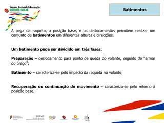 A pega da raqueta, a posição base, e os deslocamentos permitem realizar um
conjunto de batimentos em diferentes alturas e direcções.
Um batimento pode ser dividido em três fases:
Preparação – deslocamento para ponto de queda do volante, seguido de “armar
do braço”;
Batimento – caracteriza-se pelo impacto da raqueta no volante;
Recuperação ou continuação do movimento – caracteriza-se pelo retorno à
posição base.
Batimentos
 
