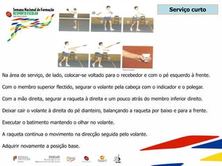 Na área de serviço, de lado, colocar-se voltado para o recebedor e com o pé esquerdo à frente.
Com o membro superior flectido, segurar o volante pela cabeça com o indicador e o polegar.
Com a mão direita, segurar a raqueta à direita e um pouco atrás do membro inferior direito.
Deixar cair o volante à direita do pé dianteiro, balançando a raqueta por baixo e para a frente.
Executar o batimento mantendo o olhar no volante.
A raqueta continua o movimento na direcção seguida pelo volante.
Adquirir novamente a posição base.
Serviço curto
 