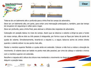 Trata-se de um batimento alto e profundo para a linha final do campo do adversário.
Deve ser um batimento alto, em parte, para evitar uma intercepção antecipada e, também, para dar tempo
de recuperar em segurança e voltar para o lugar.
Deve ser profundo, para a linha final, para atenuar a eficácia das respostas do adversário.
Colocação em posição básica no meio do campo. Assim que se observa o volante a dirigir-se para o fundo
do nosso campo, dão-se dois ou três passos à retaguarda, por forma a que se fique por baixo do ponto de
queda do volante. Simultaneamente, levanta-se a raqueta e, a seguir, baixa-se acima do ombro direito
quando o volante estiver no seu ponto mais alto.
Manter o membro superior flectido e o pulso atrás em extensão. Colocar a mão livre a indicar a direcção do
movimento. O volante deve ser batido no ponto mais alto possível, por cima da cabeça e rodando o tronco
com o membro superior em extensão.
Recolher a raqueta até à altura da cintura mas mantendo o movimento na diagonal para o lado contrário.
Adquirir a posição base.
Clear
 
