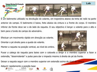 É um batimento utilizado na devolução do volante, em trajectória abaixo da linha de rede na parte
anterior do campo. O batimento é baixo, feito abaixo da cintura e a frente do corpo. O membro
inferior da frente deve ser o do lado da raqueta. O seu objectivo é lançar o volante para o alto e
bem para o fundo do campo do adversário.
Efectuar um movimento rápido em direcção ao volante.
Orientar o pé direito para a queda do volante.
Manter a raqueta na posição vertical, ao nível do ombro.
Puxar a cabeça da raqueta para baixo com o cotovelo a dirigir e o membro superior a fazer a
extensão, “desenrolando” o pulso para dar o impacto mesmo à direita do pé da frente.
Deixar a raqueta seguir com o membro superior em extensão acima do nível da cabeça.
Adquirir rapidamente a posição base
Lob
 