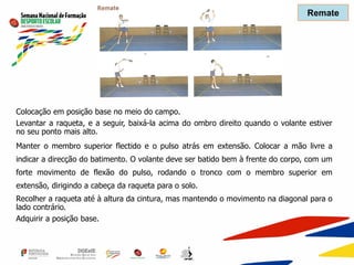Colocação em posição base no meio do campo.
Levantar a raqueta, e a seguir, baixá-la acima do ombro direito quando o volante estiver
no seu ponto mais alto.
Manter o membro superior flectido e o pulso atrás em extensão. Colocar a mão livre a
indicar a direcção do batimento. O volante deve ser batido bem à frente do corpo, com um
forte movimento de flexão do pulso, rodando o tronco com o membro superior em
extensão, dirigindo a cabeça da raqueta para o solo.
Recolher a raqueta até à altura da cintura, mas mantendo o movimento na diagonal para o
lado contrário.
Adquirir a posição base.
Remate
 