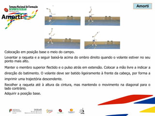 Amorti
Colocação em posição base o meio do campo.
Levantar a raqueta e a seguir baixá-la acima do ombro direito quando o volante estiver no seu
ponto mais alto.
Manter o membro superior flectido e o pulso atrás em extensão. Colocar a mão livre a indicar a
direcção do batimento. O volante deve ser batido ligeiramente à frente da cabeça, por forma a
imprimir uma trajectória descendente.
Recolher a raqueta até à altura da cintura, mas mantendo o movimento na diagonal para o
lado contrário.
Adquirir a posição base.
Amorti
 