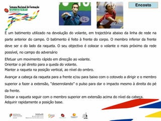 É um batimento utilizado na devolução do volante, em trajectória abaixo da linha de rede na
parte anterior do campo. O batimento é feito à frente do corpo. O membro inferior da frente
deve ser o do lado da raqueta. O seu objectivo é colocar o volante o mais próximo da rede
possível, no campo do adversário
Efetuar um movimento rápido em direcção ao volante.
Orientar o pé direito para a queda do volante.
Manter a raqueta na posição vertical, ao nível do ombro.
Avançar a cabeça da raqueta para a frente e/ou para baixo com o cotovelo a dirigir e o membro
superior a fazer a extensão, “desenrolando” o pulso para dar o impacto mesmo à direita do pé
da frente.
Deixar a raqueta seguir com o membro superior em extensão acima do nível da cabeça.
Adquirir rapidamente a posição base.
Encosto
 