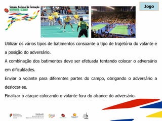Utilizar os vários tipos de batimentos consoante o tipo de trajetória do volante e
a posição do adversário.
A combinação dos batimentos deve ser efetuada tentando colocar o adversário
em dificuldades.
Enviar o volante para diferentes partes do campo, obrigando o adversário a
deslocar-se.
Finalizar o ataque colocando o volante fora do alcance do adversário.
Jogo
 