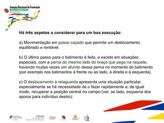 Há três aspetos a considerar para um boa execução:
a) Movimentação em passo caçado que permite um deslocamento
equilibrado e rentável.
b) O último passo para o batimento é feito, e exceto em situações
especiais, com a perna do mesmo lado do braço que pega na raquete,
havendo muitas vezes um afundo dessa perna no momento do batimento
(por exemplo nos batimentos à frente ou ao lado, à direita e à esquerda).
c) O deslocamento à retaguarda apresenta uma situação particular,
especialmente se há necessidade de o fazer rapidamente e, de igual
modo, recuperar a posição central no campo (ver, ao lado, esquema dos
apoios para indivíduo destro):
 