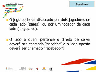 O jogo pode ser disputado por dois jogadores de
cada lado (pares), ou por um jogador de cada
lado (singulares).
O lado a quem pertence o direito de servir
deverá ser chamado “servidor” e o lado oposto
deverá ser chamado “recebedor”.
Jogadores
 