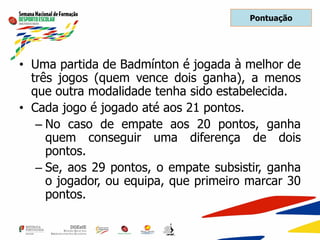 Pontuação
• Uma partida de Badmínton é jogada à melhor de
três jogos (quem vence dois ganha), a menos
que outra modalidade tenha sido estabelecida.
• Cada jogo é jogado até aos 21 pontos.
– No caso de empate aos 20 pontos, ganha
quem conseguir uma diferença de dois
pontos.
– Se, aos 29 pontos, o empate subsistir, ganha
o jogador, ou equipa, que primeiro marcar 30
pontos.
 